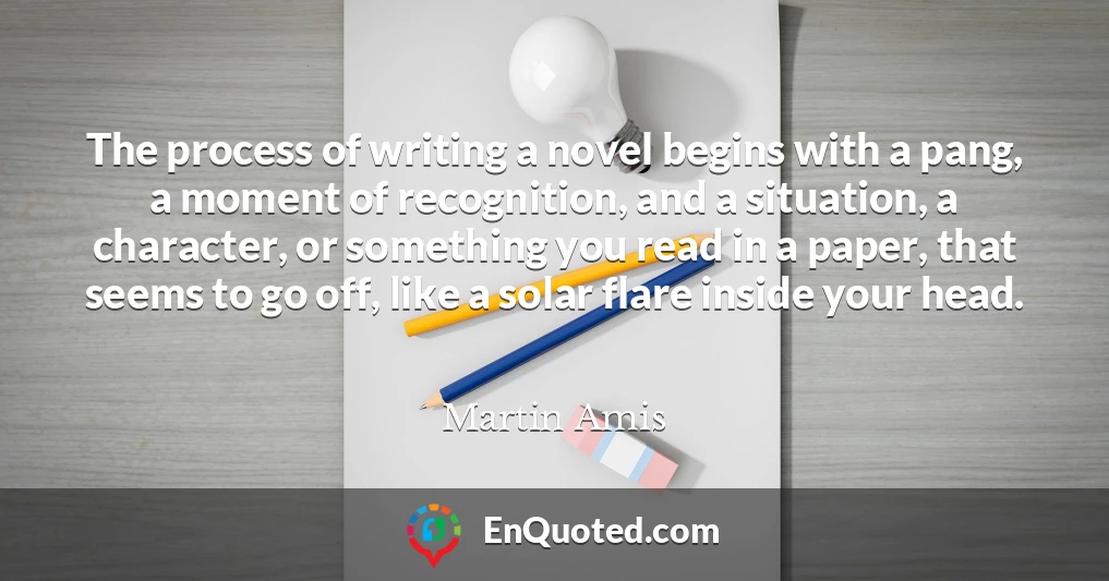 The process of writing a novel begins with a pang, a moment of recognition, and a situation, a character, or something you read in a paper, that seems to go off, like a solar flare inside your head.