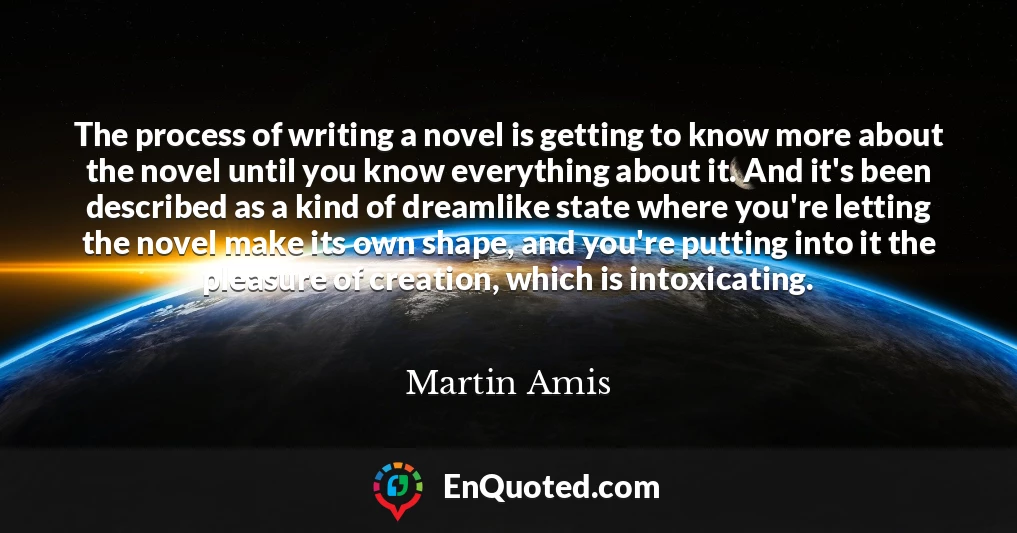 The process of writing a novel is getting to know more about the novel until you know everything about it. And it's been described as a kind of dreamlike state where you're letting the novel make its own shape, and you're putting into it the pleasure of creation, which is intoxicating.