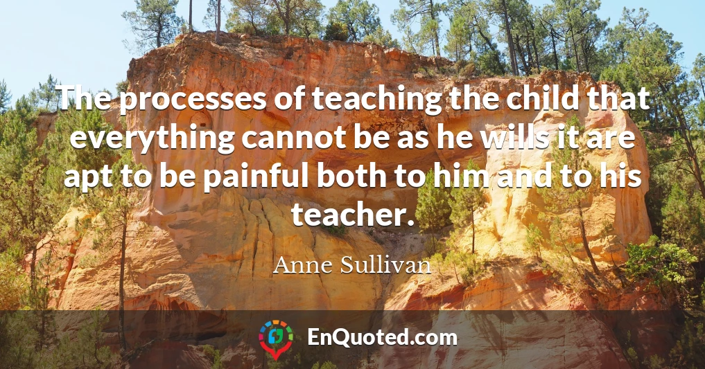 The processes of teaching the child that everything cannot be as he wills it are apt to be painful both to him and to his teacher.