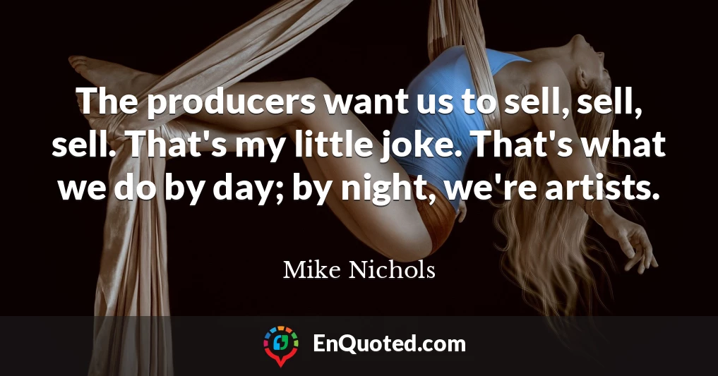 The producers want us to sell, sell, sell. That's my little joke. That's what we do by day; by night, we're artists.