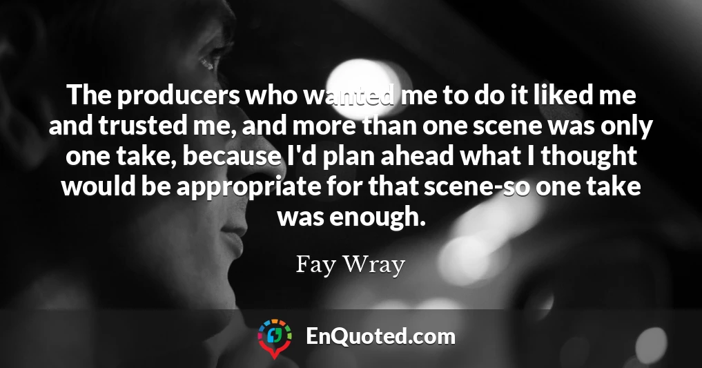 The producers who wanted me to do it liked me and trusted me, and more than one scene was only one take, because I'd plan ahead what I thought would be appropriate for that scene-so one take was enough.