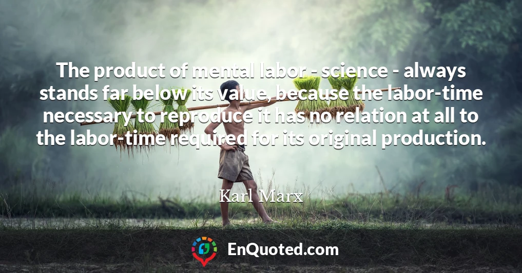 The product of mental labor - science - always stands far below its value, because the labor-time necessary to reproduce it has no relation at all to the labor-time required for its original production.