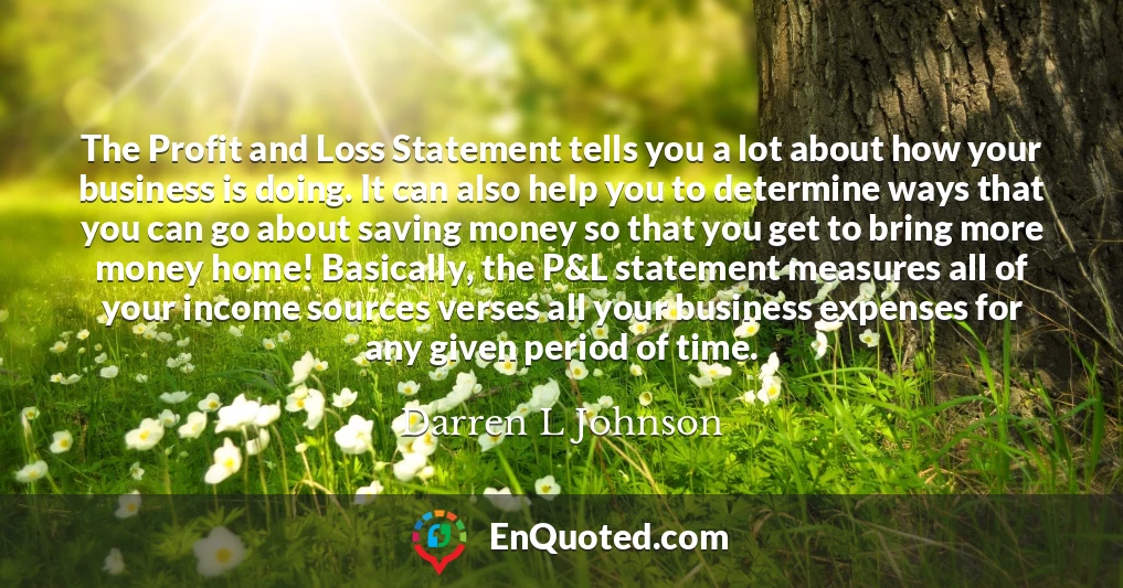 The Profit and Loss Statement tells you a lot about how your business is doing. It can also help you to determine ways that you can go about saving money so that you get to bring more money home! Basically, the P&L statement measures all of your income sources verses all your business expenses for any given period of time.
