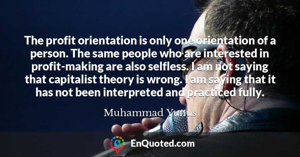 The profit orientation is only one orientation of a person. The same people who are interested in profit-making are also selfless. I am not saying that capitalist theory is wrong. I am saying that it has not been interpreted and practiced fully.