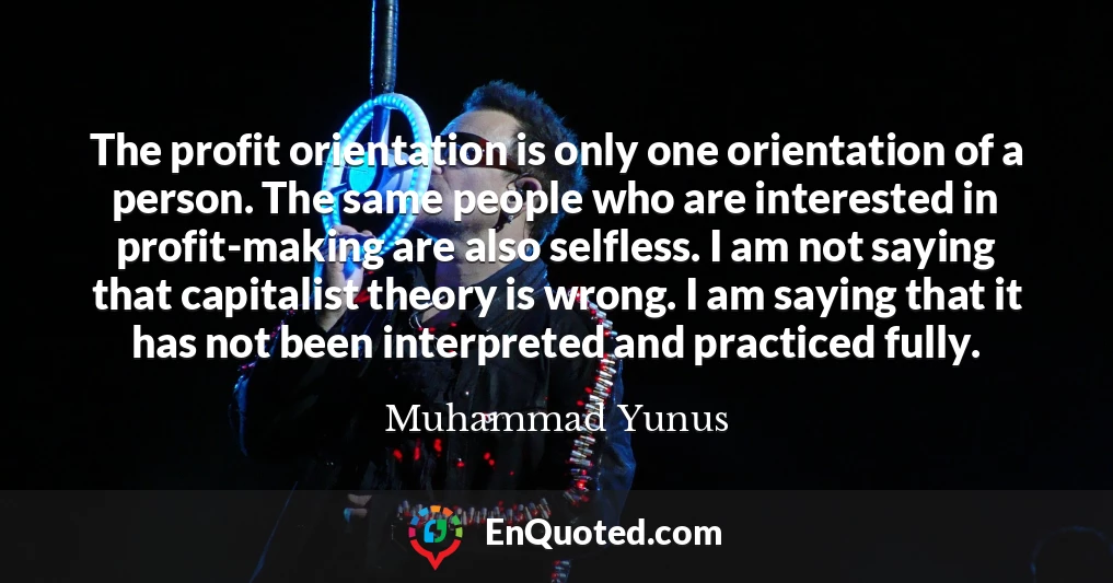 The profit orientation is only one orientation of a person. The same people who are interested in profit-making are also selfless. I am not saying that capitalist theory is wrong. I am saying that it has not been interpreted and practiced fully.