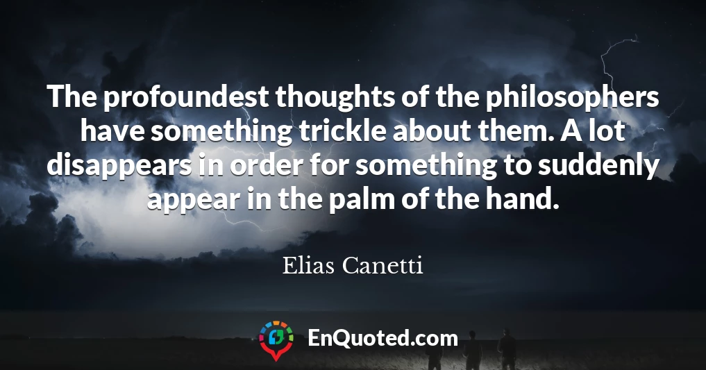 The profoundest thoughts of the philosophers have something trickle about them. A lot disappears in order for something to suddenly appear in the palm of the hand.