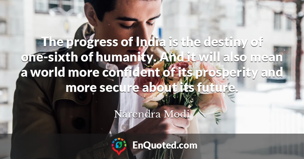 The progress of India is the destiny of one-sixth of humanity. And it will also mean a world more confident of its prosperity and more secure about its future.