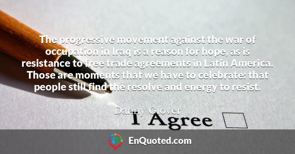 The progressive movement against the war of occupation in Iraq is a reason for hope, as is resistance to free trade agreements in Latin America. Those are moments that we have to celebrate: that people still find the resolve and energy to resist.