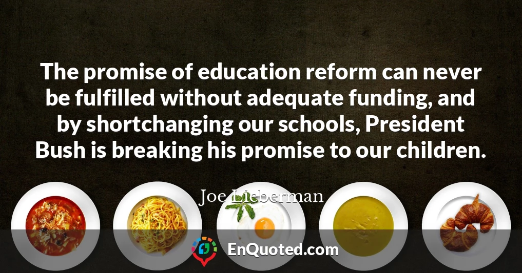 The promise of education reform can never be fulfilled without adequate funding, and by shortchanging our schools, President Bush is breaking his promise to our children.