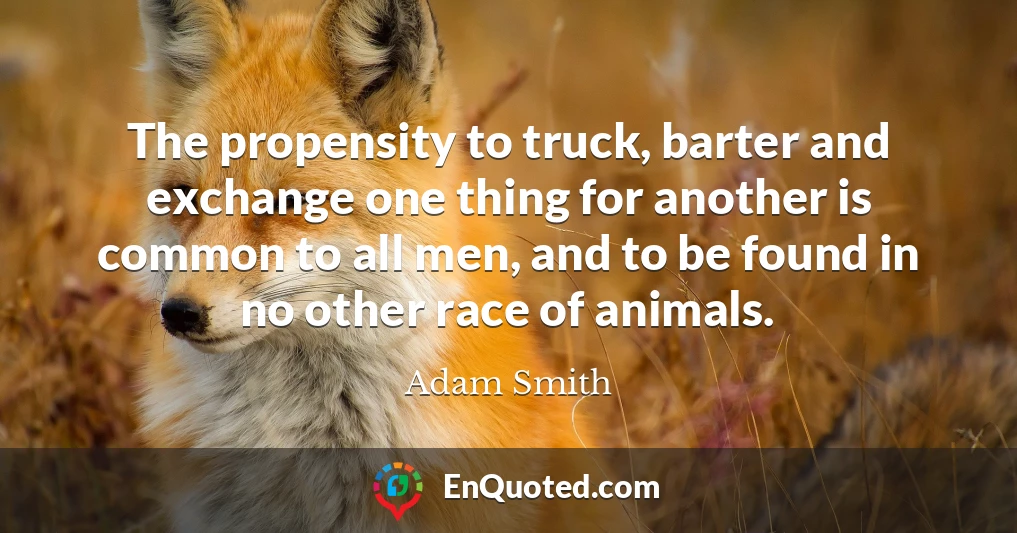 The propensity to truck, barter and exchange one thing for another is common to all men, and to be found in no other race of animals.