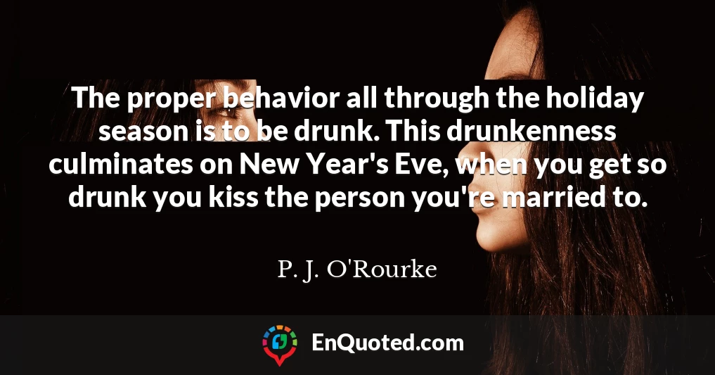 The proper behavior all through the holiday season is to be drunk. This drunkenness culminates on New Year's Eve, when you get so drunk you kiss the person you're married to.