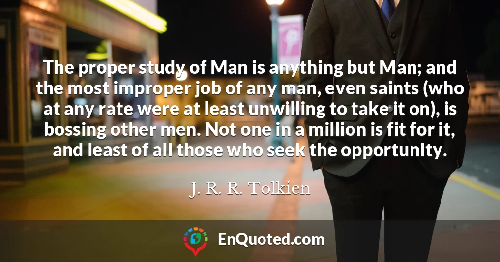 The proper study of Man is anything but Man; and the most improper job of any man, even saints (who at any rate were at least unwilling to take it on), is bossing other men. Not one in a million is fit for it, and least of all those who seek the opportunity.