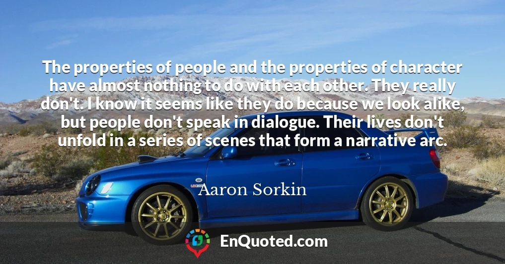 The properties of people and the properties of character have almost nothing to do with each other. They really don't. I know it seems like they do because we look alike, but people don't speak in dialogue. Their lives don't unfold in a series of scenes that form a narrative arc.