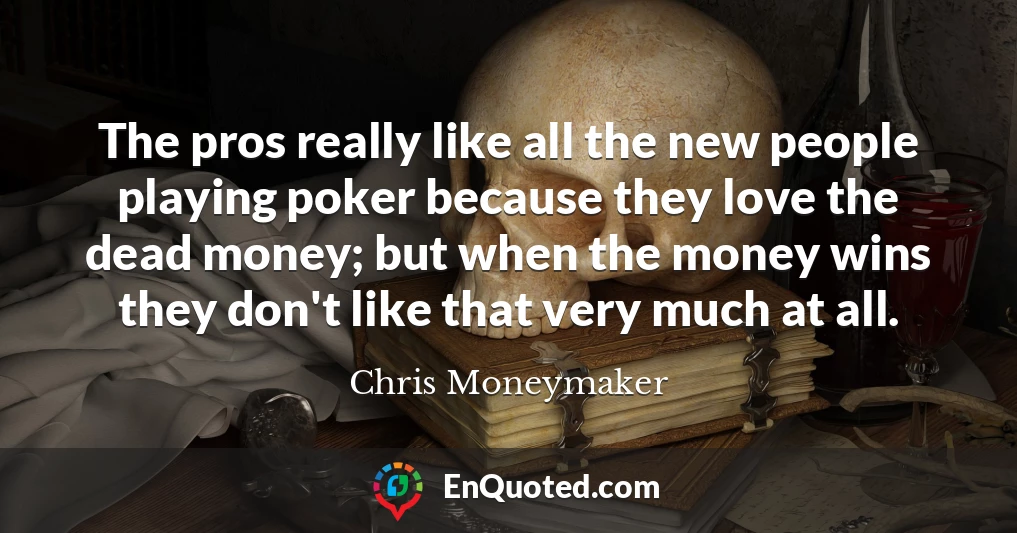 The pros really like all the new people playing poker because they love the dead money; but when the money wins they don't like that very much at all.