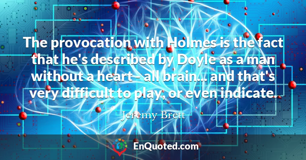 The provocation with Holmes is the fact that he's described by Doyle as a man without a heart - all brain... and that's very difficult to play, or even indicate.