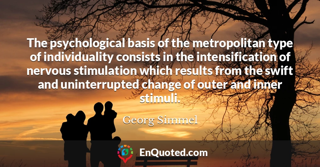 The psychological basis of the metropolitan type of individuality consists in the intensification of nervous stimulation which results from the swift and uninterrupted change of outer and inner stimuli.