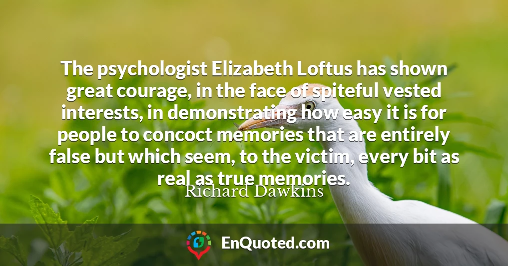 The psychologist Elizabeth Loftus has shown great courage, in the face of spiteful vested interests, in demonstrating how easy it is for people to concoct memories that are entirely false but which seem, to the victim, every bit as real as true memories.