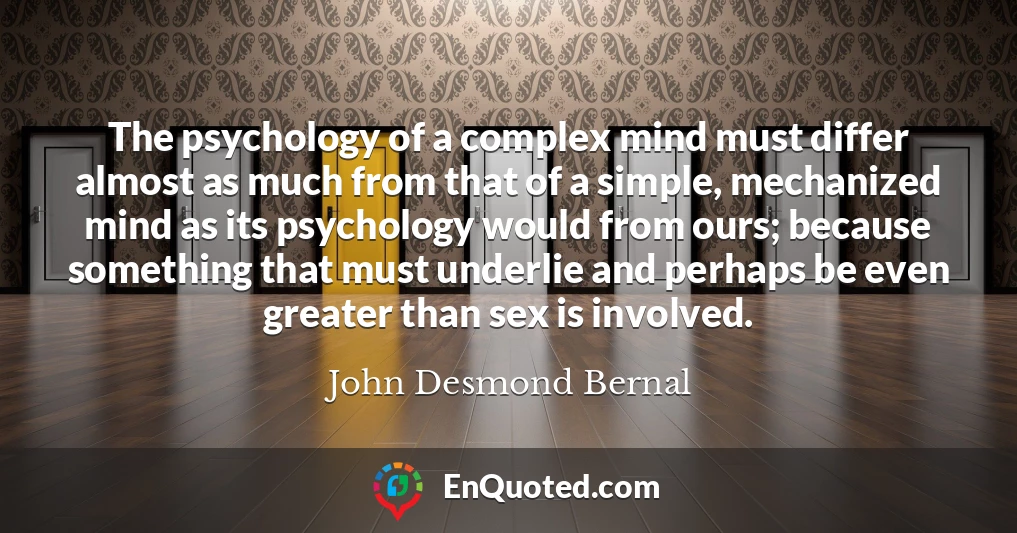 The psychology of a complex mind must differ almost as much from that of a simple, mechanized mind as its psychology would from ours; because something that must underlie and perhaps be even greater than sex is involved.