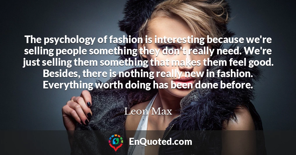 The psychology of fashion is interesting because we're selling people something they don't really need. We're just selling them something that makes them feel good. Besides, there is nothing really new in fashion. Everything worth doing has been done before.