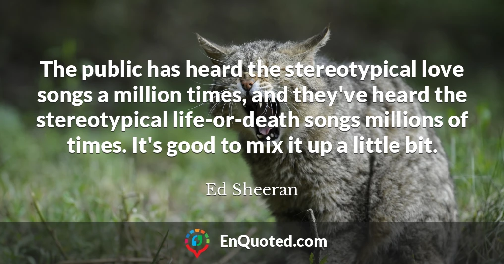 The public has heard the stereotypical love songs a million times, and they've heard the stereotypical life-or-death songs millions of times. It's good to mix it up a little bit.