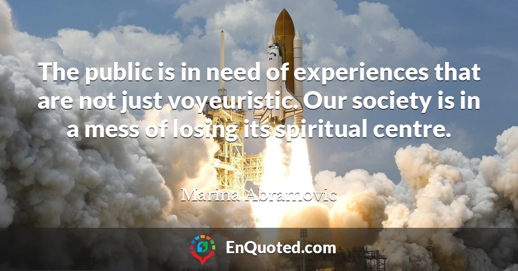 The public is in need of experiences that are not just voyeuristic. Our society is in a mess of losing its spiritual centre.