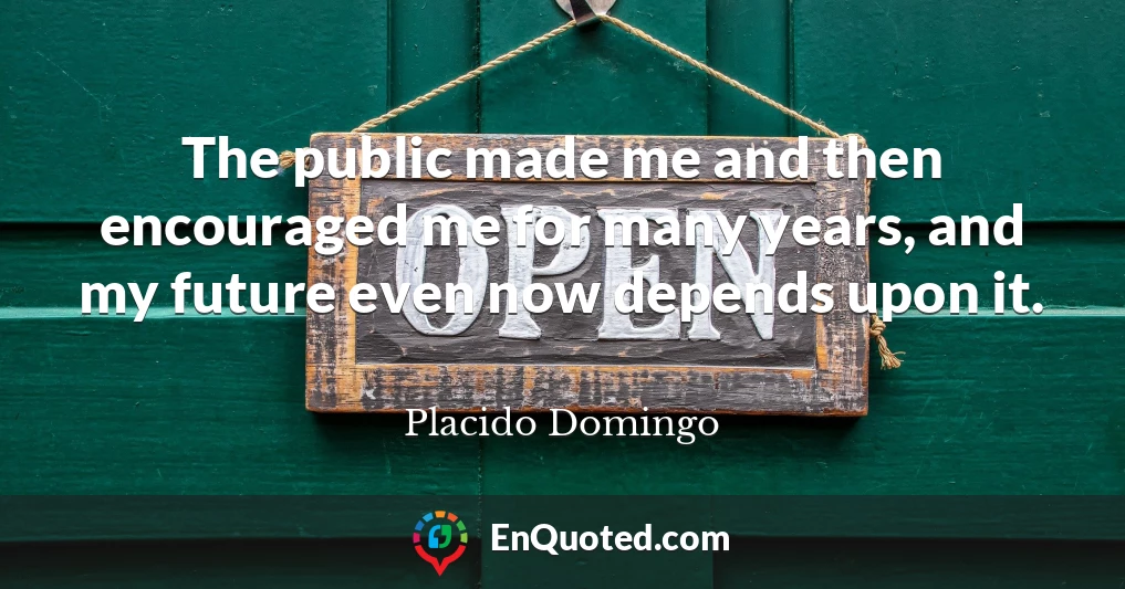 The public made me and then encouraged me for many years, and my future even now depends upon it.