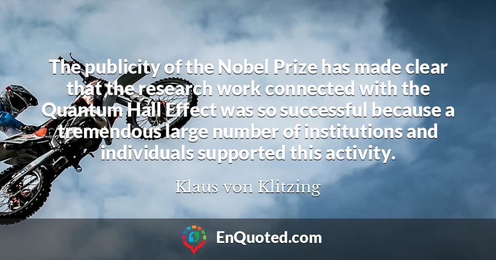 The publicity of the Nobel Prize has made clear that the research work connected with the Quantum Hall Effect was so successful because a tremendous large number of institutions and individuals supported this activity.