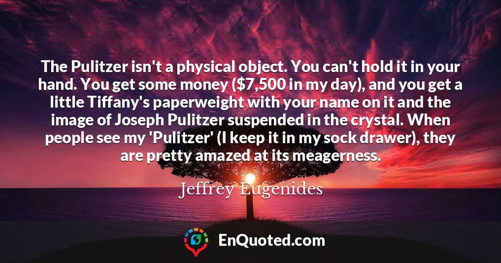 The Pulitzer isn't a physical object. You can't hold it in your hand. You get some money ($7,500 in my day), and you get a little Tiffany's paperweight with your name on it and the image of Joseph Pulitzer suspended in the crystal. When people see my 'Pulitzer' (I keep it in my sock drawer), they are pretty amazed at its meagerness.
