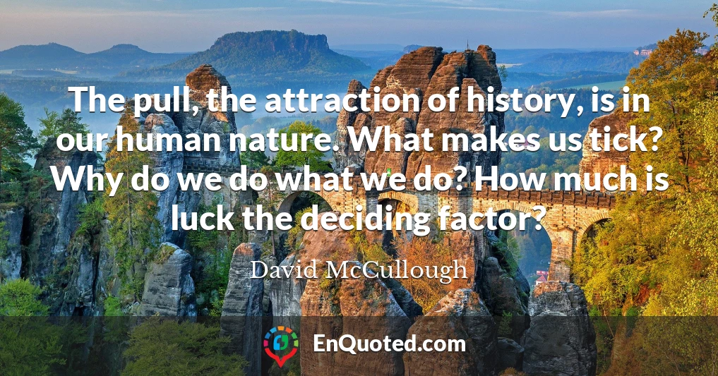 The pull, the attraction of history, is in our human nature. What makes us tick? Why do we do what we do? How much is luck the deciding factor?