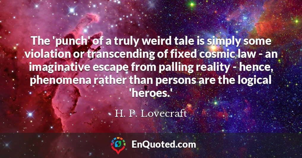 The 'punch' of a truly weird tale is simply some violation or transcending of fixed cosmic law - an imaginative escape from palling reality - hence, phenomena rather than persons are the logical 'heroes.'