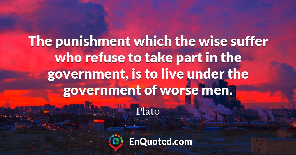 The punishment which the wise suffer who refuse to take part in the government, is to live under the government of worse men.