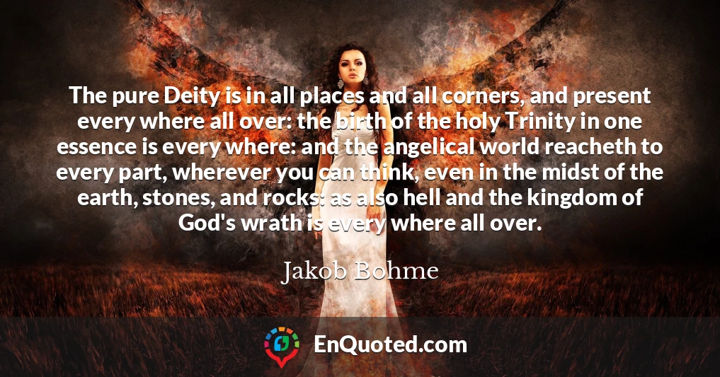 The pure Deity is in all places and all corners, and present every where all over: the birth of the holy Trinity in one essence is every where: and the angelical world reacheth to every part, wherever you can think, even in the midst of the earth, stones, and rocks: as also hell and the kingdom of God's wrath is every where all over.