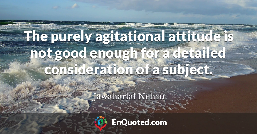 The purely agitational attitude is not good enough for a detailed consideration of a subject.
