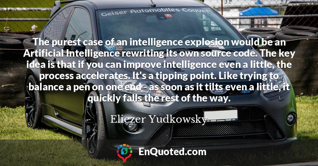 The purest case of an intelligence explosion would be an Artificial Intelligence rewriting its own source code. The key idea is that if you can improve intelligence even a little, the process accelerates. It's a tipping point. Like trying to balance a pen on one end - as soon as it tilts even a little, it quickly falls the rest of the way.