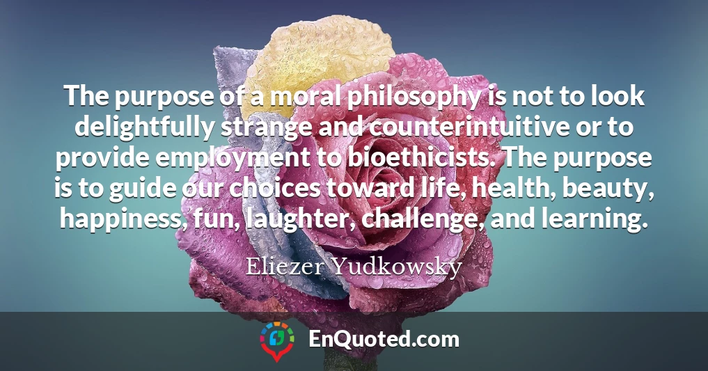 The purpose of a moral philosophy is not to look delightfully strange and counterintuitive or to provide employment to bioethicists. The purpose is to guide our choices toward life, health, beauty, happiness, fun, laughter, challenge, and learning.