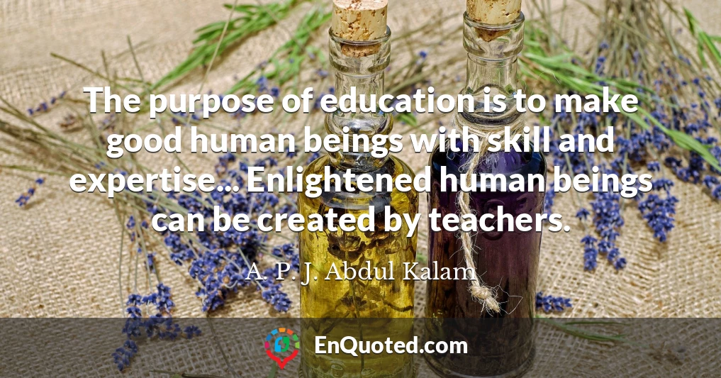The purpose of education is to make good human beings with skill and expertise... Enlightened human beings can be created by teachers.