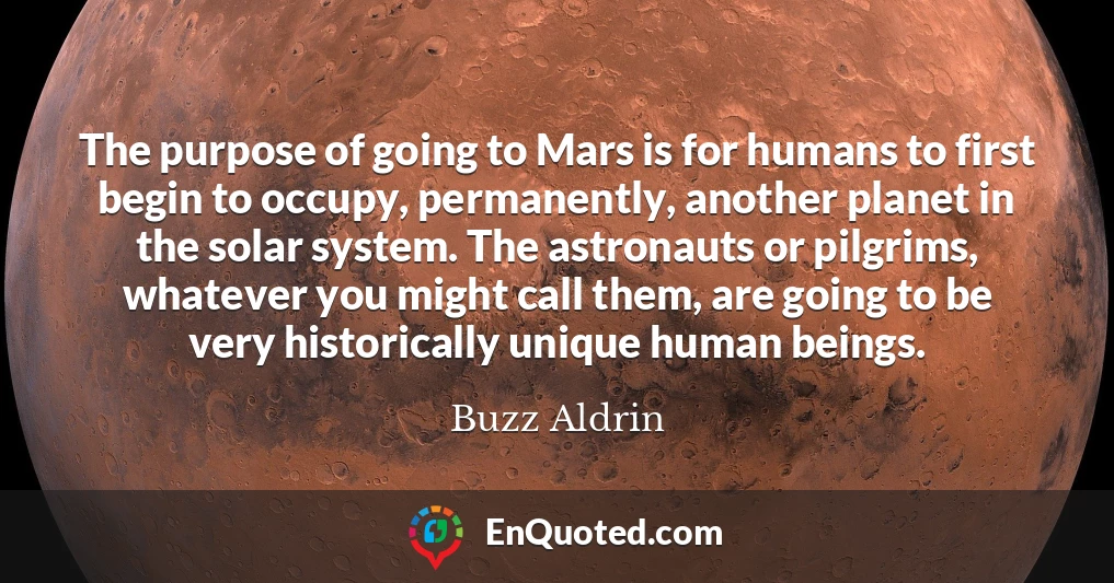 The purpose of going to Mars is for humans to first begin to occupy, permanently, another planet in the solar system. The astronauts or pilgrims, whatever you might call them, are going to be very historically unique human beings.