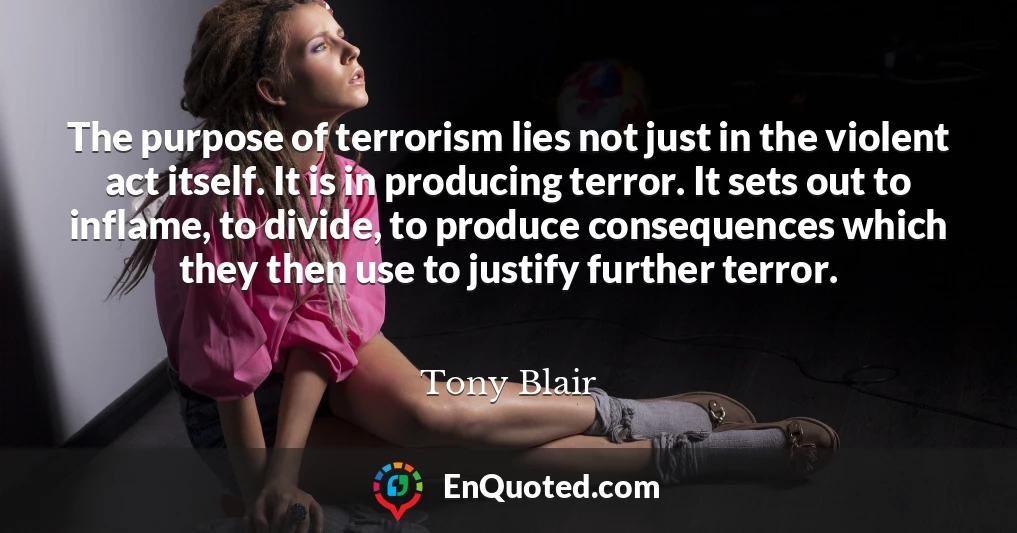 The purpose of terrorism lies not just in the violent act itself. It is in producing terror. It sets out to inflame, to divide, to produce consequences which they then use to justify further terror.