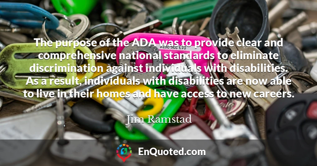 The purpose of the ADA was to provide clear and comprehensive national standards to eliminate discrimination against individuals with disabilities. As a result, individuals with disabilities are now able to live in their homes and have access to new careers.