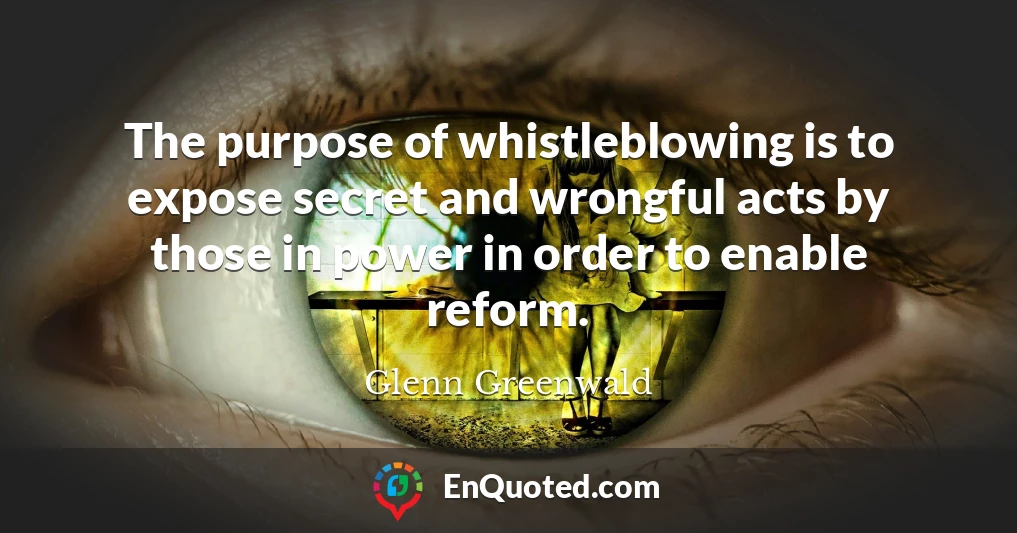 The purpose of whistleblowing is to expose secret and wrongful acts by those in power in order to enable reform.