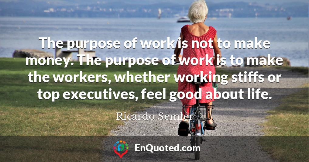 The purpose of work is not to make money. The purpose of work is to make the workers, whether working stiffs or top executives, feel good about life.