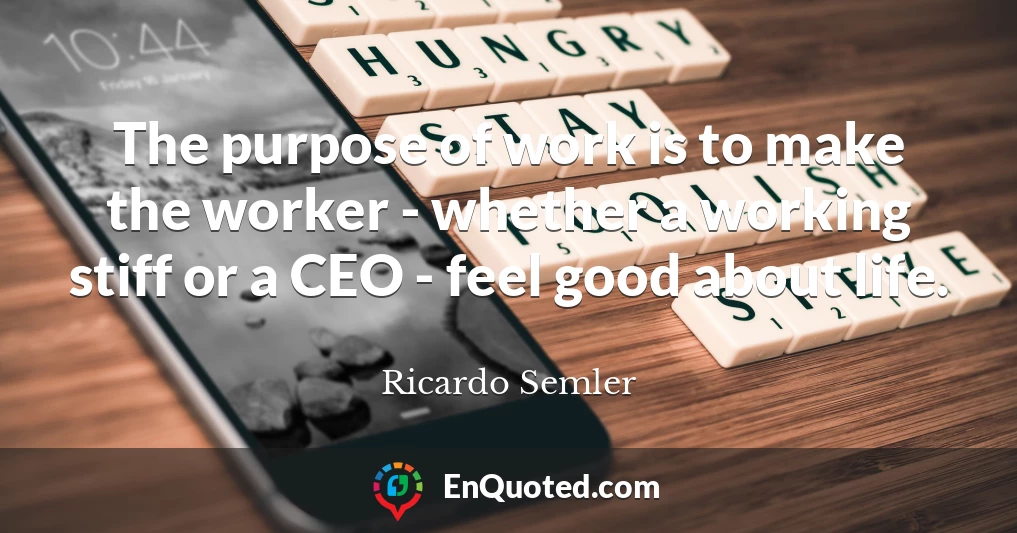 The purpose of work is to make the worker - whether a working stiff or a CEO - feel good about life.