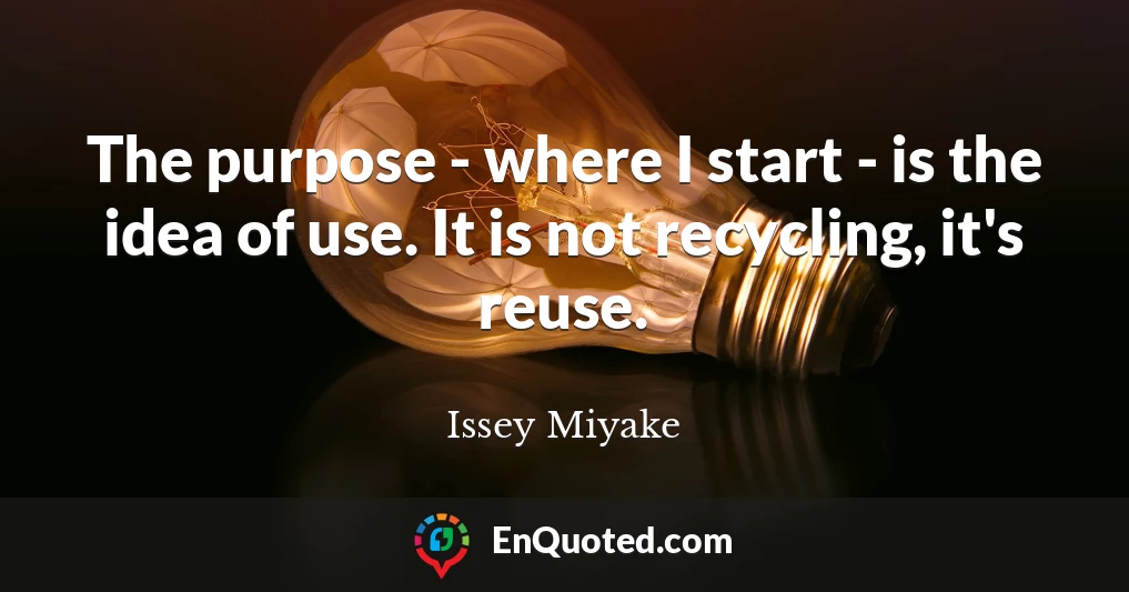 The purpose - where I start - is the idea of use. It is not recycling, it's reuse.