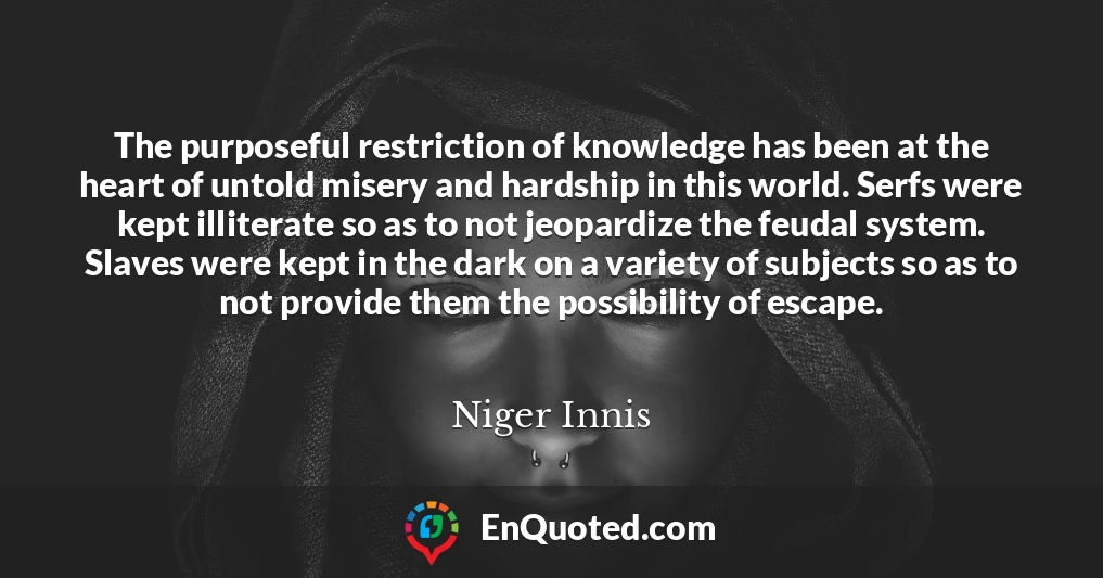 The purposeful restriction of knowledge has been at the heart of untold misery and hardship in this world. Serfs were kept illiterate so as to not jeopardize the feudal system. Slaves were kept in the dark on a variety of subjects so as to not provide them the possibility of escape.
