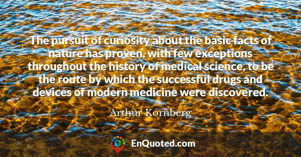 The pursuit of curiosity about the basic facts of nature has proven, with few exceptions throughout the history of medical science, to be the route by which the successful drugs and devices of modern medicine were discovered.
