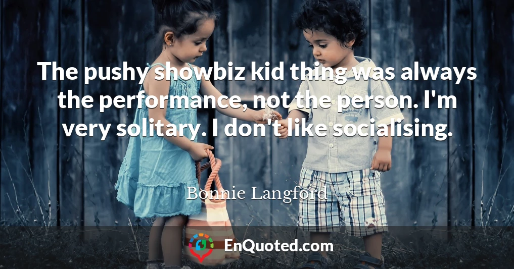 The pushy showbiz kid thing was always the performance, not the person. I'm very solitary. I don't like socialising.