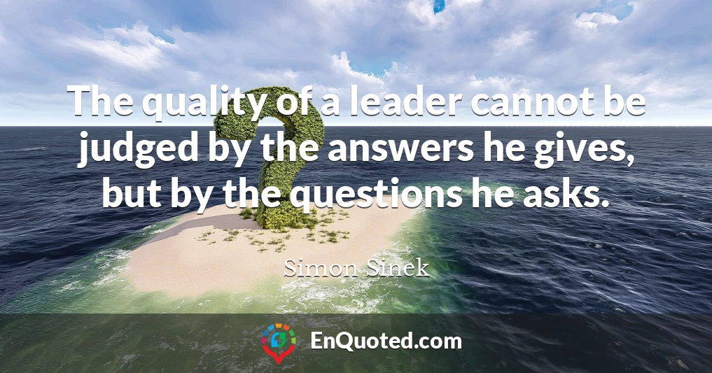 The quality of a leader cannot be judged by the answers he gives, but by the questions he asks.