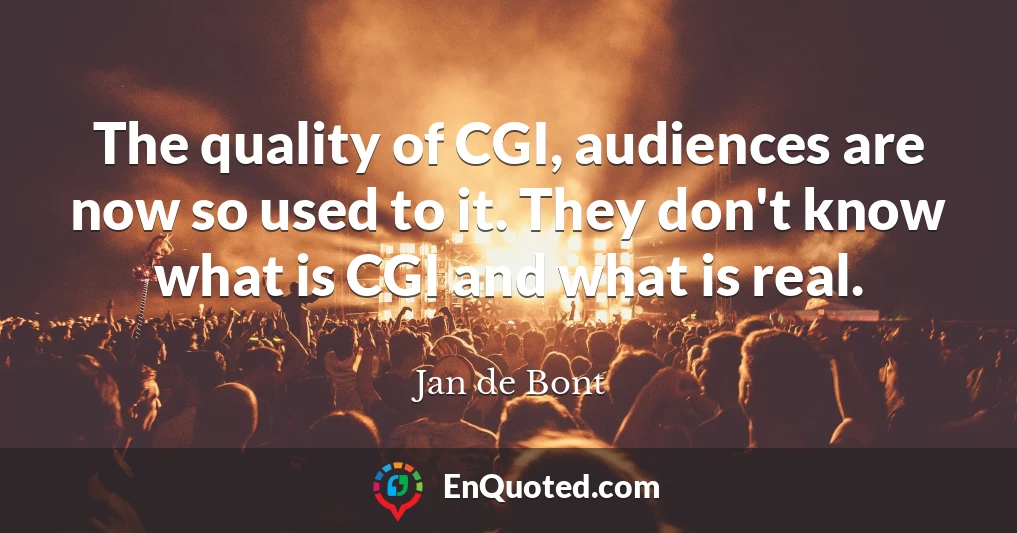 The quality of CGI, audiences are now so used to it. They don't know what is CGI and what is real.