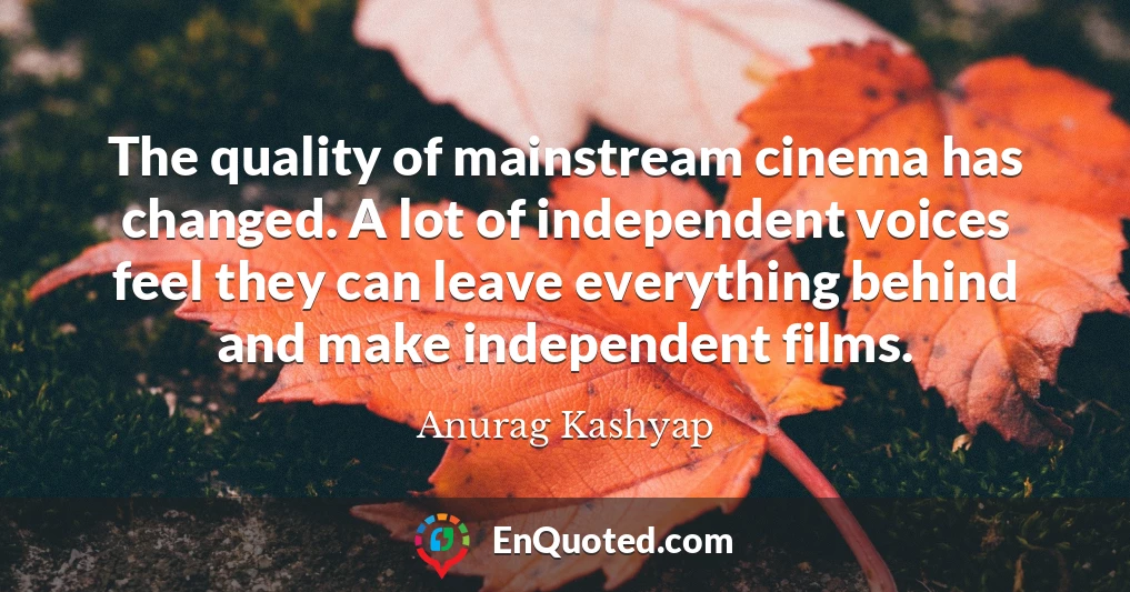 The quality of mainstream cinema has changed. A lot of independent voices feel they can leave everything behind and make independent films.