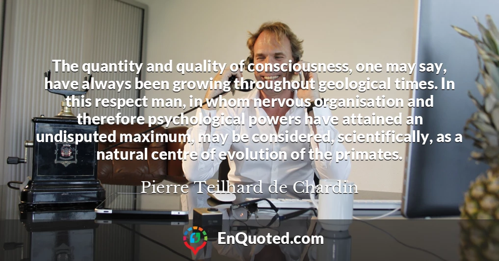 The quantity and quality of consciousness, one may say, have always been growing throughout geological times. In this respect man, in whom nervous organisation and therefore psychological powers have attained an undisputed maximum, may be considered, scientifically, as a natural centre of evolution of the primates.